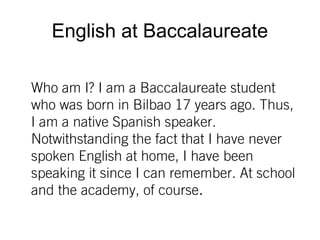 English at Baccalaureate
Who am I? I am a Baccalaureate student
who was born in Bilbao 17 years ago. Thus,
I am a native Spanish speaker.
Notwithstanding the fact that I have never
spoken English at home, I have been
speaking it since I can remember. At school
and the academy, of course.
 