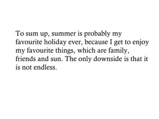 To sum up, summer is probably my
favourite holiday ever, because I get to enjoy
my favourite things, which are family,
friends and sun. The only downside is that it
is not endless.
 