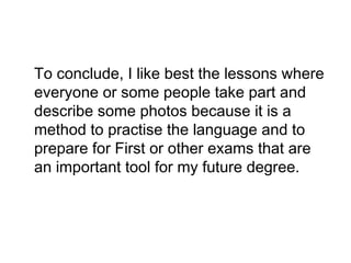 To conclude, I like best the lessons where
everyone or some people take part and
describe some photos because it is a
method to practise the language and to
prepare for First or other exams that are
an important tool for my future degree.
 