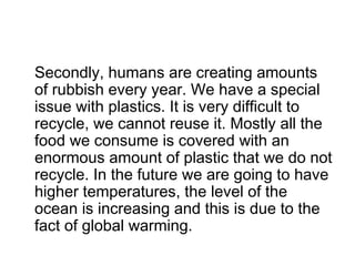 Secondly, humans are creating amounts
of rubbish every year. We have a special
issue with plastics. It is very difficult to
recycle, we cannot reuse it. Mostly all the
food we consume is covered with an
enormous amount of plastic that we do not
recycle. In the future we are going to have
higher temperatures, the level of the
ocean is increasing and this is due to the
fact of global warming.
 