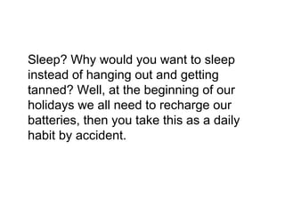 Sleep? Why would you want to sleep
instead of hanging out and getting
tanned? Well, at the beginning of our
holidays we all need to recharge our
batteries, then you take this as a daily
habit by accident.
 