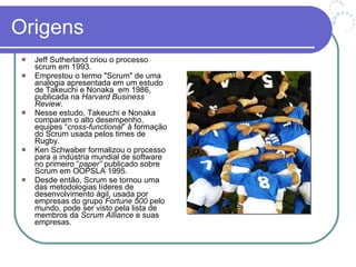 Origens Jeff Sutherland criou o processo scrum em 1993. Emprestou o termo "Scrum" de uma analogia apresentada em um estudo de Takeuchi e Nonaka  em 1986, publicada na  Harvard Business Review .  Nesse estudo, Takeuchi e Nonaka comparam o alto desempenho, equipes “ cross-functional ” à formação do Scrum usada pelos times de Rugby.  Ken Schwaber formalizou o processo para a indústria mundial de software no primeiro “ paper”  publicado sobre Scrum em OOPSLA 1995. Desde então, Scrum se tornou uma das metodologias líderes de desenvolvimento ágil, usada por empresas do grupo  Fortune 500  pelo mundo, pode ser visto pela lista de membros da  Scrum Alliance  e suas empresas.  