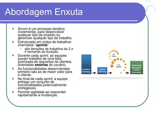 Abordagem Enxuta Scrum é um processo iterativo incremental, para desenvolver qualquer tipo de produto ou gerenciar qualquer tipo de trabalho. Estruturado em ciclos de trabalhos chamados “ sprints ” são iterações de trabalhos de 2 a 4 semanas de duração.  Durante cada  sprint , as equipes puxam trabalho de uma lista priorizada de requisitos do clientes, chamadas  estórias  do usuário, As funcionalidades desenvolvidas primeiro são as de maior valor para o cliente. No final de cada  sprint , a equipe entrega um conjunto de funcionalidades potencialmente entregáveis.  Permite agilidade ao responder rapidamente a mudanças. 