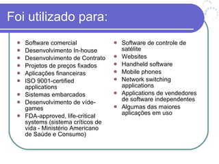 Foi utilizado para: Software comercial Desenvolvimento In-house Desenvolvimento de Contrato Projetos de preços fixados Aplicações financeiras ISO 9001-certified applications Sistemas embarcados Desenvolvimento de víde-games FDA-approved, life-critical systems (sistema críticos de vida - Ministério Americano de Saúde e Consumo) Software de controle de satélite Websites Handheld software Mobile phones Network switching applications Applications de vendedores de software independentes Algumas das maiores aplicações em uso 