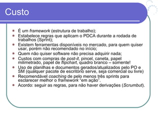 Custo É um  framework  (estrutura de trabalho); Estabelece regras que aplicam o PDCA durante a rodada de trabalhos (Sprint); Existem ferramentas disponíveis no mercado, para quem quiser usar, porém não recomendado no início; Quem não quiser software não precisa adquirir nada; Custos com compras de  post-it , pincel, caneta, papel milimetrado, papel de  flipchart , quadro branco – somente! Uso de planilhas e documentos gerados/atualizados pelo PO e SM (qualquer pacote de escritório serve, seja comercial ou livre) Recomendável  coaching  de pelo menos três sprints para esclarecer melhor o  framework  “em ação”.  Acordo: seguir as regras, para não haver derivações ( Scrumbut ). 