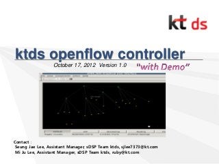 ktds openflow controller
October 17, 2012 Version 1.0
Contact :
Seung Jae Lee, Assistant Manager, sDSP Team ktds, sjlee7373@kt.com
Mi Ju Lee, Assistant Manager, sDSP Team ktds, ruby@kt.com
 