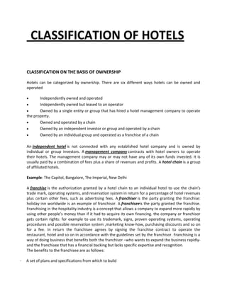 CLASSIFICATION OF HOTELS
CLASSIFICATION ON THE BASIS OF OWNERSHIP
Hotels can be categorized by ownership. There are six different ways hotels can be owned and
operated
Independently owned and operated
Independently owned but leased to an operator
Owned by a single entity or group that has hired a hotel management company to operate
the property.
Owned and operated by a chain
Owned by an independent investor or group and operated by a chain
Owned by an individual group and operated as a franchise of a chain
An independent hotel is not connected with any established hotel company and is owned by
individual or group investors. A management company contracts with hotel owners to operate
their hotels. The management company may or may not have any of its own funds invested. It is
usually paid by a combination of fees plus a share of revenues and profits. A hotel chain is a group
of affiliated hotels.
Example: The Capitol, Bangalore, The Imperial, New Delhi
A franchise is the authorization granted by a hotel chain to an individual hotel to use the chain’s
trade mark, operating systems, and reservation system in return for a percentage of hotel revenues
plus certain other fees, such as advertising fees. A franchiser is the party granting the franchise:
holiday inn worldwide is an example of franchisor. A franchiseeis the party granted the franchise.
Franchising in the hospitality industry is a concept that allows a company to expand more rapidly by
using other people’s money than if it had to acquire its own financing. the company or franchisor
gets certain rights: for example to use its trademark, signs, proven operating systems, operating
procedures and possible reservation system ,marketing know-how, purchasing discounts and so on
for a fee. In return the franchisee agrees by signing the franchise contract to operate the
restaurant, hotel and so on in accordance with the guidelines set by the franchisor. Franchising is a
way of doing business that benefits both the franchisor –who wants to expand the business rapidlyand the franchisee that has a financial backing but lacks specific expertise and recognition.
The benefits to the franchisee are as follows:
·

A set of plans and specifications from which to build

 