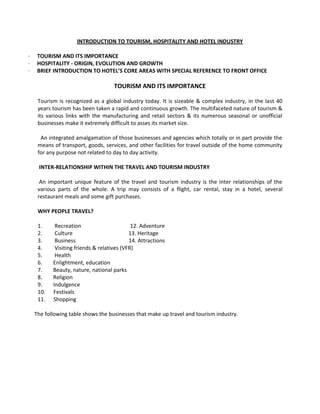 INTRODUCTION TO TOURISM, HOSPITALITY AND HOTEL INDUSTRY
·
·
·

TOURISM AND ITS IMPORTANCE
HOSPITALITY - ORIGIN, EVOLUTION AND GROWTH
BRIEF INTRODUCTION TO HOTEL’S CORE AREAS WITH SPECIAL REFERENCE TO FRONT OFFICE

TOURISM AND ITS IMPORTANCE
Tourism is recognized as a global industry today. It is sizeable & complex industry, in the last 40
years tourism has been taken a rapid and continuous growth. The multifaceted nature of tourism &
its various links with the manufacturing and retail sectors & its numerous seasonal or unofficial
businesses make it extremely difficult to asses its market size.
An integrated amalgamation of those businesses and agencies which totally or in part provide the
means of transport, goods, services, and other facilities for travel outside of the home community
for any purpose not related to day to day activity.
INTER-RELATIONSHIP WITHIN THE TRAVEL AND TOURISM INDUSTRY
An important unique feature of the travel and tourism industry is the inter relationships of the
various parts of the whole. A trip may consists of a flight, car rental, stay in a hotel, several
restaurant meals and some gift purchases.
WHY PEOPLE TRAVEL?
1.
2.
3.
4.
5.
6.
7.
8.
9.
10.
11.

Recreation
12. Adventure
Culture
13. Heritage
Business
14. Attractions
Visiting friends & relatives (VFR)
Health
Enlightment, education
Beauty, nature, national parks
Religion
Indulgence
Festivals
Shopping

The following table shows the businesses that make up travel and tourism industry.

 