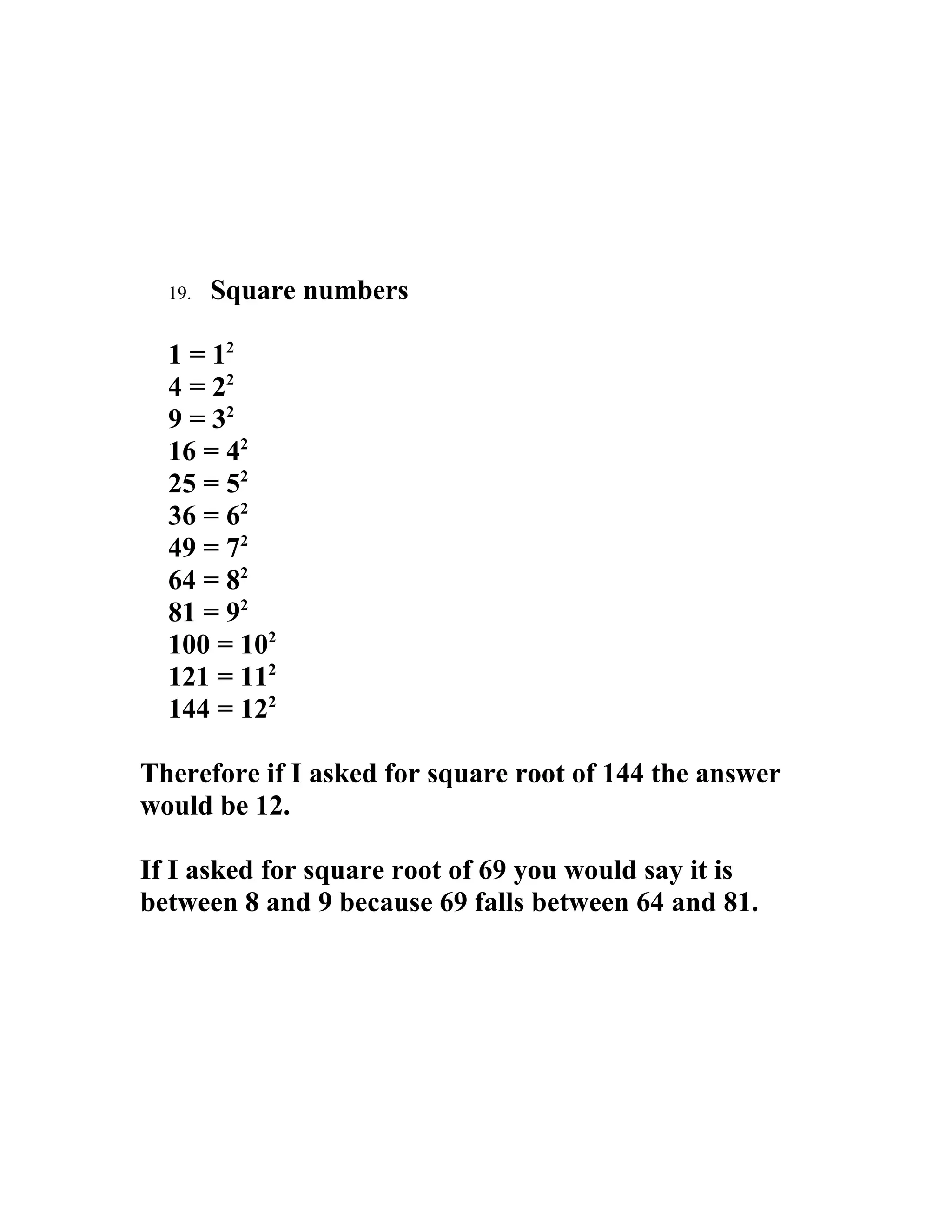 19.   Square numbers

  1 = 12
  4 = 22
  9 = 32
  16 = 42
  25 = 52
  36 = 62
  49 = 72
  64 = 82
  81 = 92
  100 = 102
  121 = 112
  144 = 122

Therefore if I asked for square root of 144 the answer
would be 12.

If I asked for square root of 69 you would say it is
between 8 and 9 because 69 falls between 64 and 81.
 