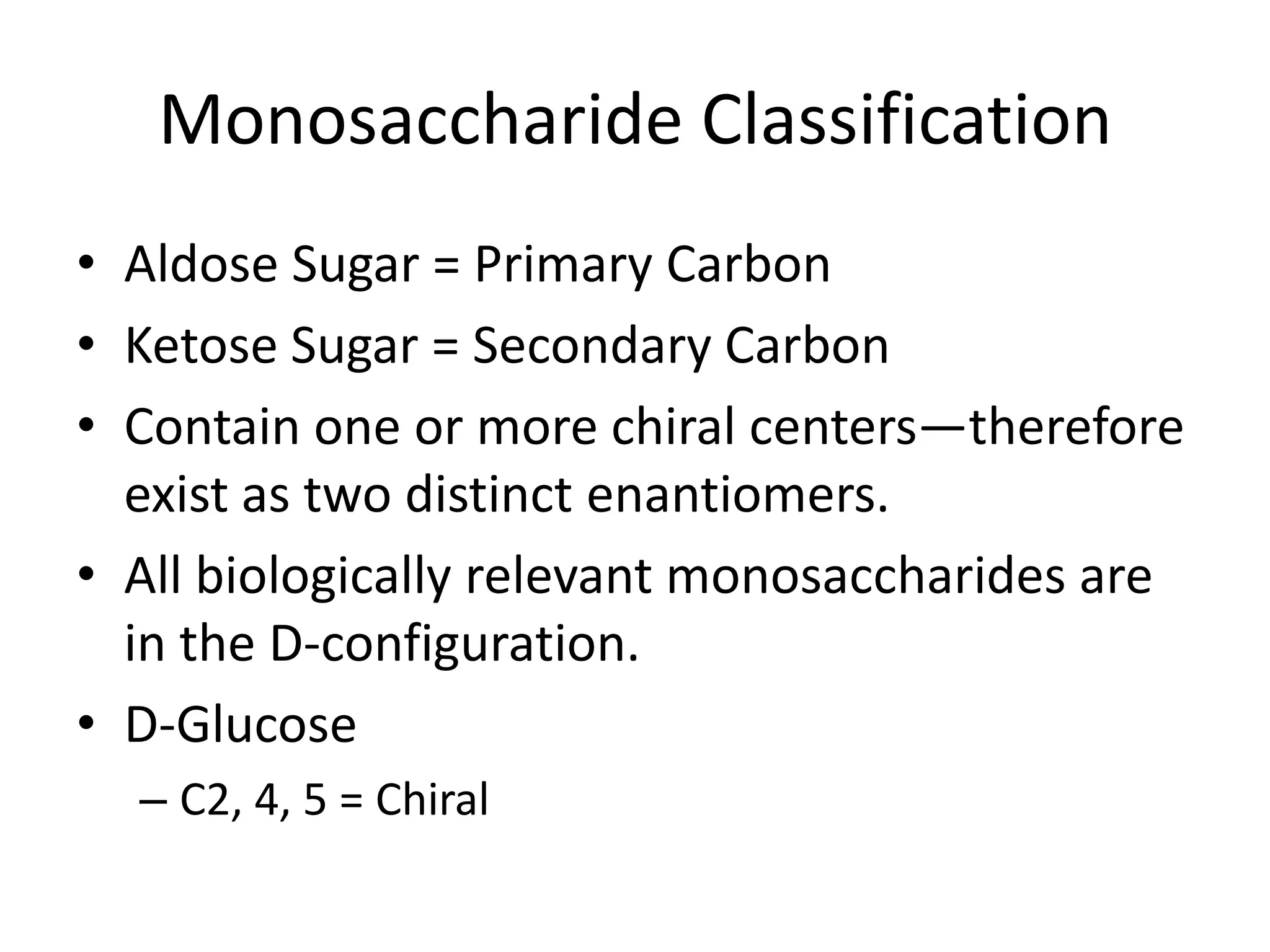 Monosaccharide ClassificationAldose Sugar = Primary CarbonKetose Sugar = Secondary CarbonContain one or more chiral centers—therefore exist as two distinct enantiomers.All biologically relevant monosaccharides are in the D-configuration.D-GlucoseC2, 4, 5 = Chiral