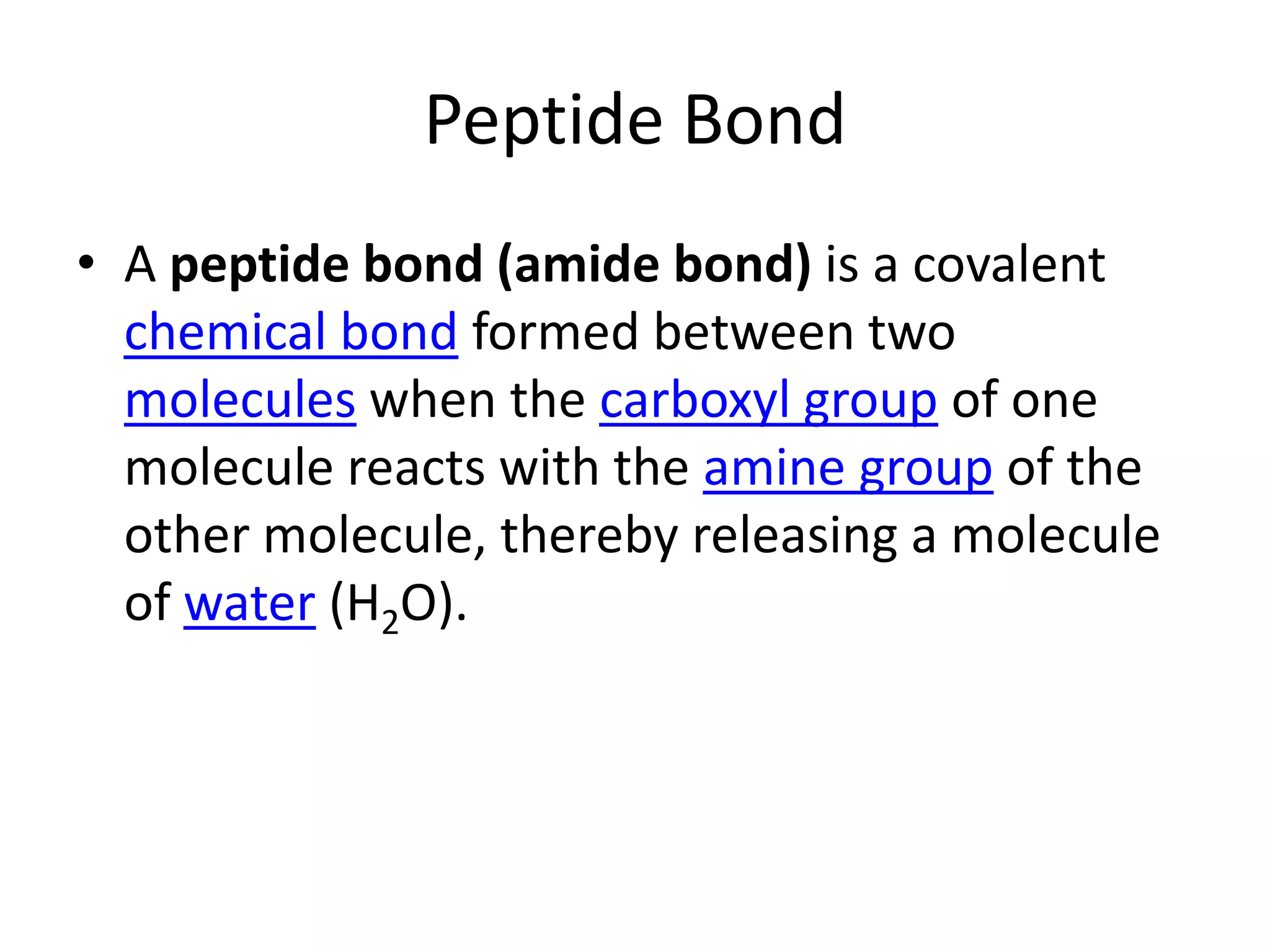 Peptide BondA peptide bond (amide bond) is a covalent chemical bond formed between two molecules when the carboxyl group of one molecule reacts with the amine group of the other molecule, thereby releasing a molecule of water (H2O).