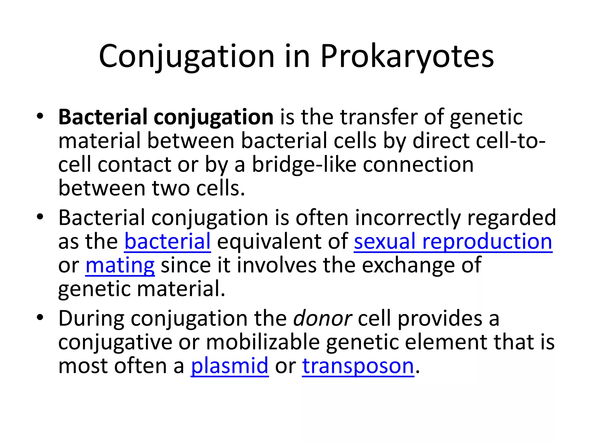 Conjugation in ProkaryotesBacterial conjugation is the transfer of genetic material between bacterial cells by direct cell-to-cell contact or by a bridge-like connection between two cells.Bacterial conjugation is often incorrectly regarded as the bacterial equivalent of sexual reproduction or mating since it involves the exchange of genetic material.During conjugation the donor cell provides a conjugative or mobilizable genetic element that is most often a plasmid or transposon.