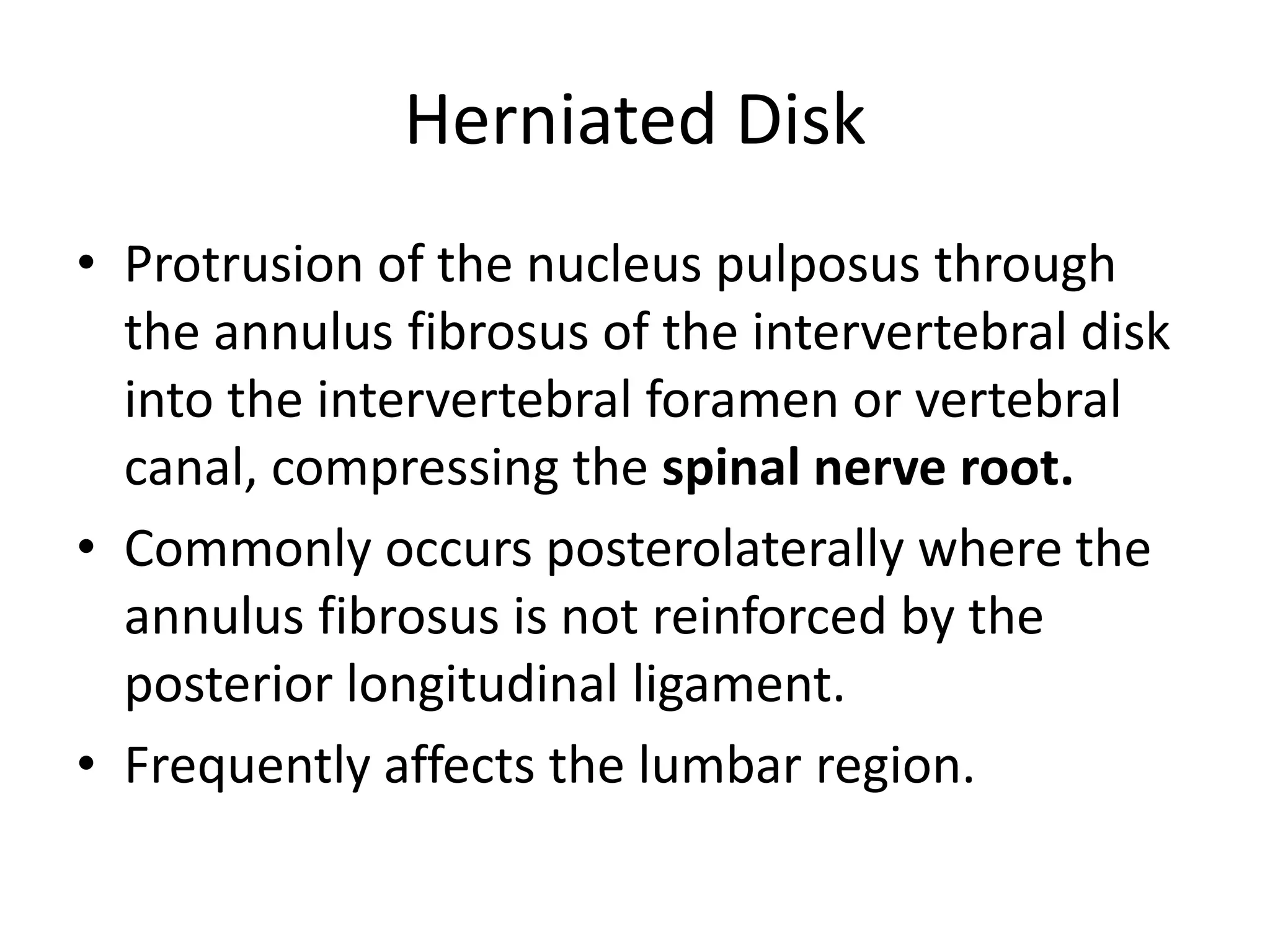 Herniated DiskProtrusion of the nucleus pulposusthrough the annulus fibrosus of the intervertebral disk into the intervertebral foramen or vertebral canal, compressing the spinal nerve root.Commonly occurs posterolaterally where the annulus fibrosus is not reinforced by the posterior longitudinal ligament.Frequently affects the lumbar region.