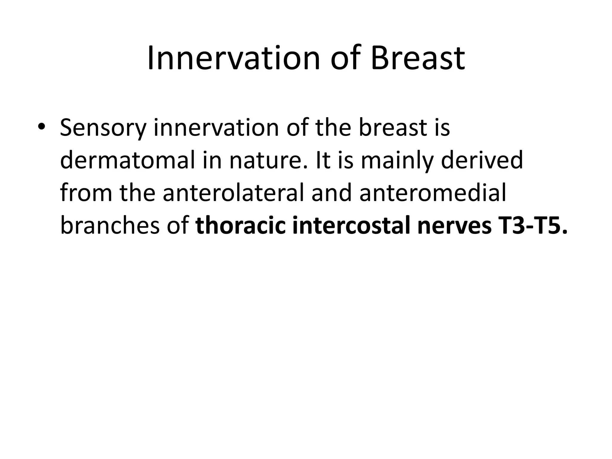 Innervation of BreastSensory innervation of the breast is dermatomal in nature. It is mainly derived from the anterolateral and anteromedial branches of thoracic intercostal nerves T3-T5.