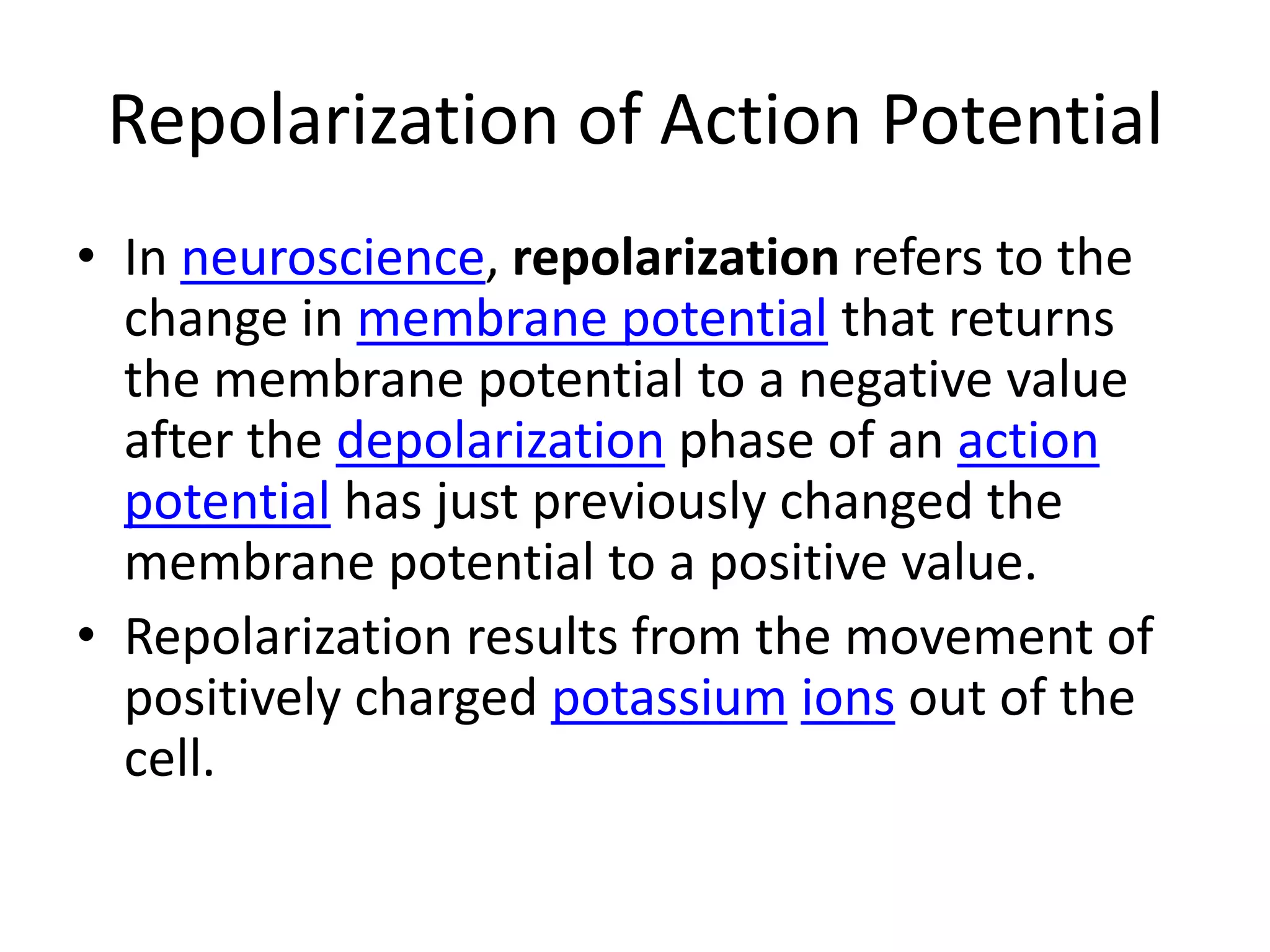Repolarization of Action PotentialIn neuroscience, repolarization refers to the change in membrane potential that returns the membrane potential to a negative value after the depolarization phase of an action potential has just previously changed the membrane potential to a positive value.Repolarization results from the movement of positively charged potassiumions out of the cell.