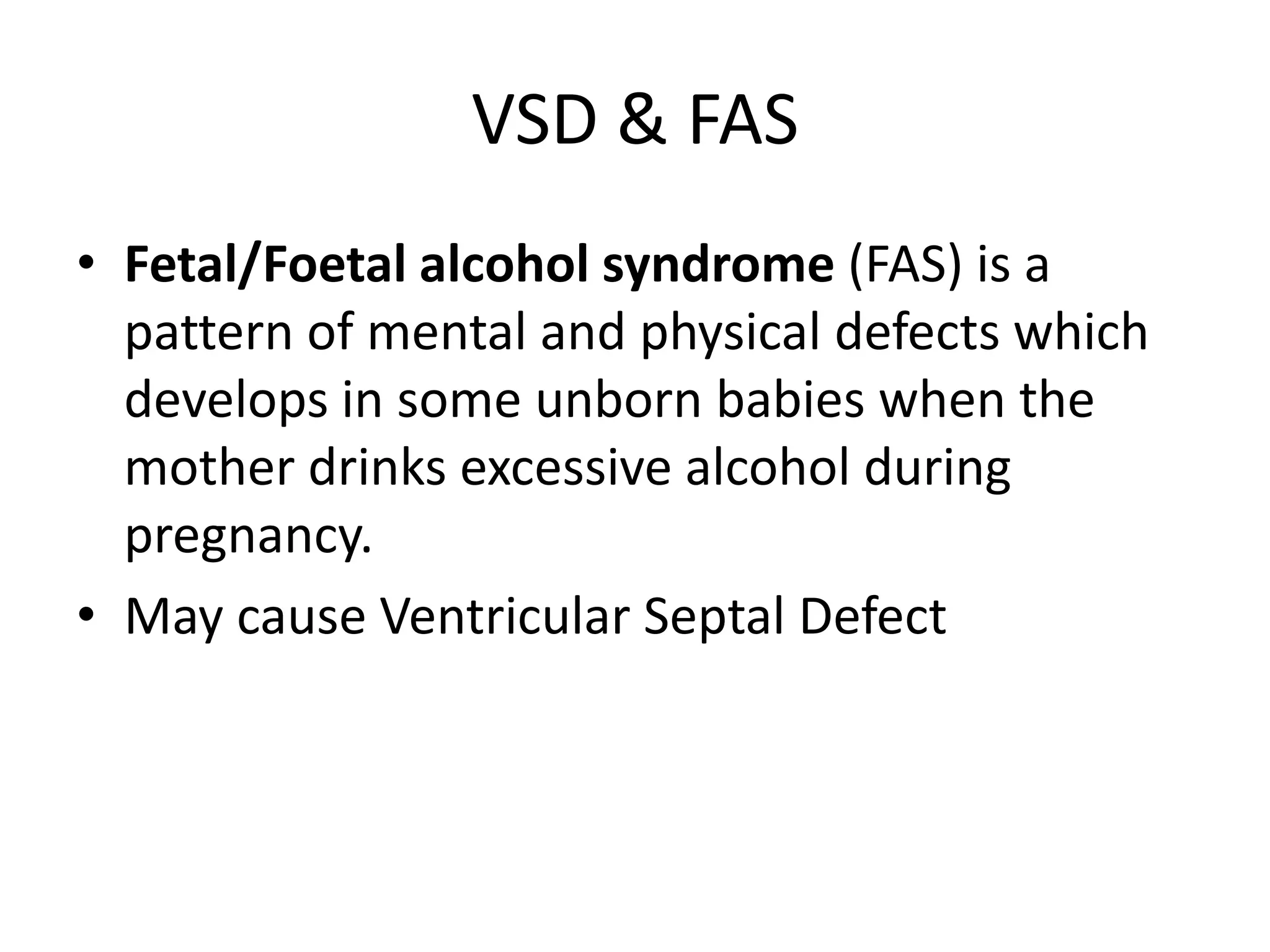 VSD & FASFetal/Foetal alcohol syndrome (FAS) is a pattern of mental and physical defects which develops in some unborn babies when the mother drinks excessive alcohol during pregnancy.May cause Ventricular Septal Defect