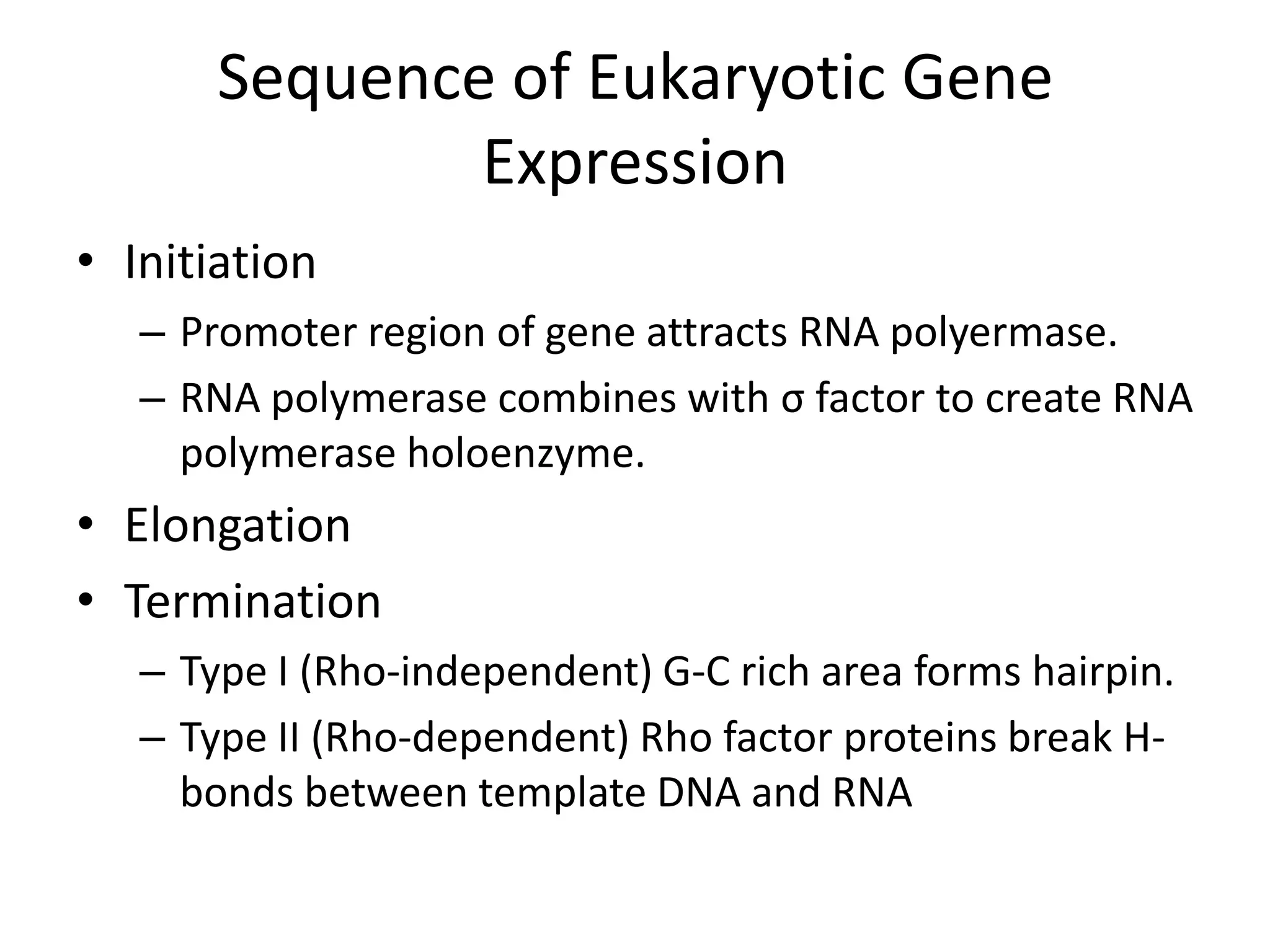 Sequence of Eukaryotic Gene ExpressionInitiationPromoter region of gene attracts RNA polyermase.RNA polymerase combines with σ factor to create RNA polymerase holoenzyme.ElongationTerminationType I (Rho-independent) G-C rich area forms hairpin.Type II (Rho-dependent) Rho factor proteins break H-bonds between template DNA and RNA