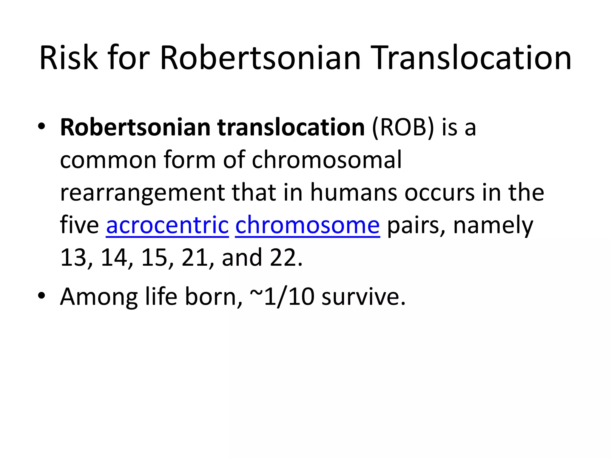 Risk for Robertsonian TranslocationRobertsonian translocation (ROB) is a common form of chromosomal rearrangement that in humans occurs in the five acrocentricchromosome pairs, namely 13, 14, 15, 21, and 22. Among life born, ~1/10 survive.