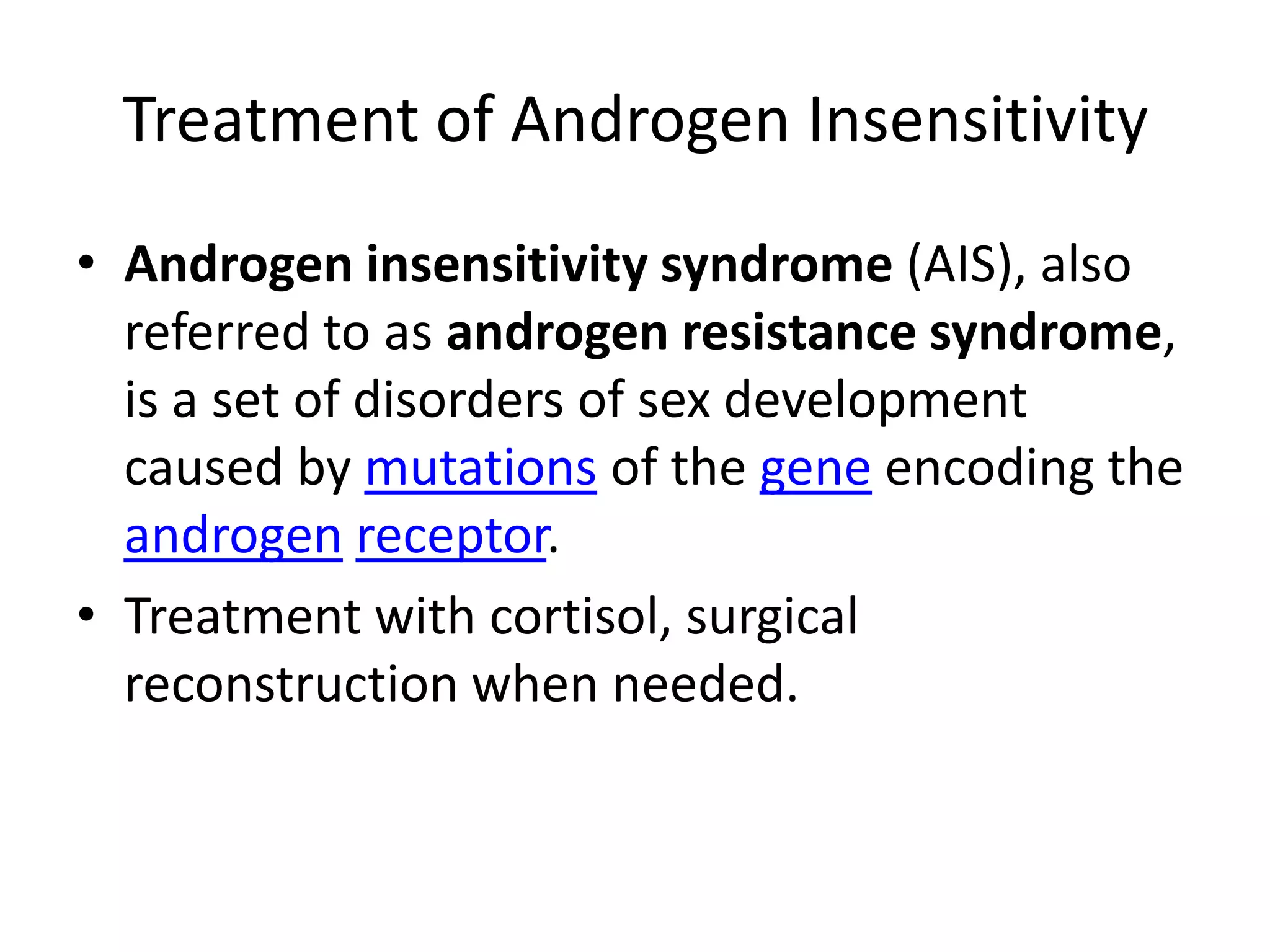 Treatment of Androgen InsensitivityAndrogen insensitivity syndrome (AIS), also referred to as androgen resistance syndrome, is a set of disorders of sex development caused by mutations of the gene encoding the androgenreceptor.Treatment with cortisol, surgical reconstruction when needed.