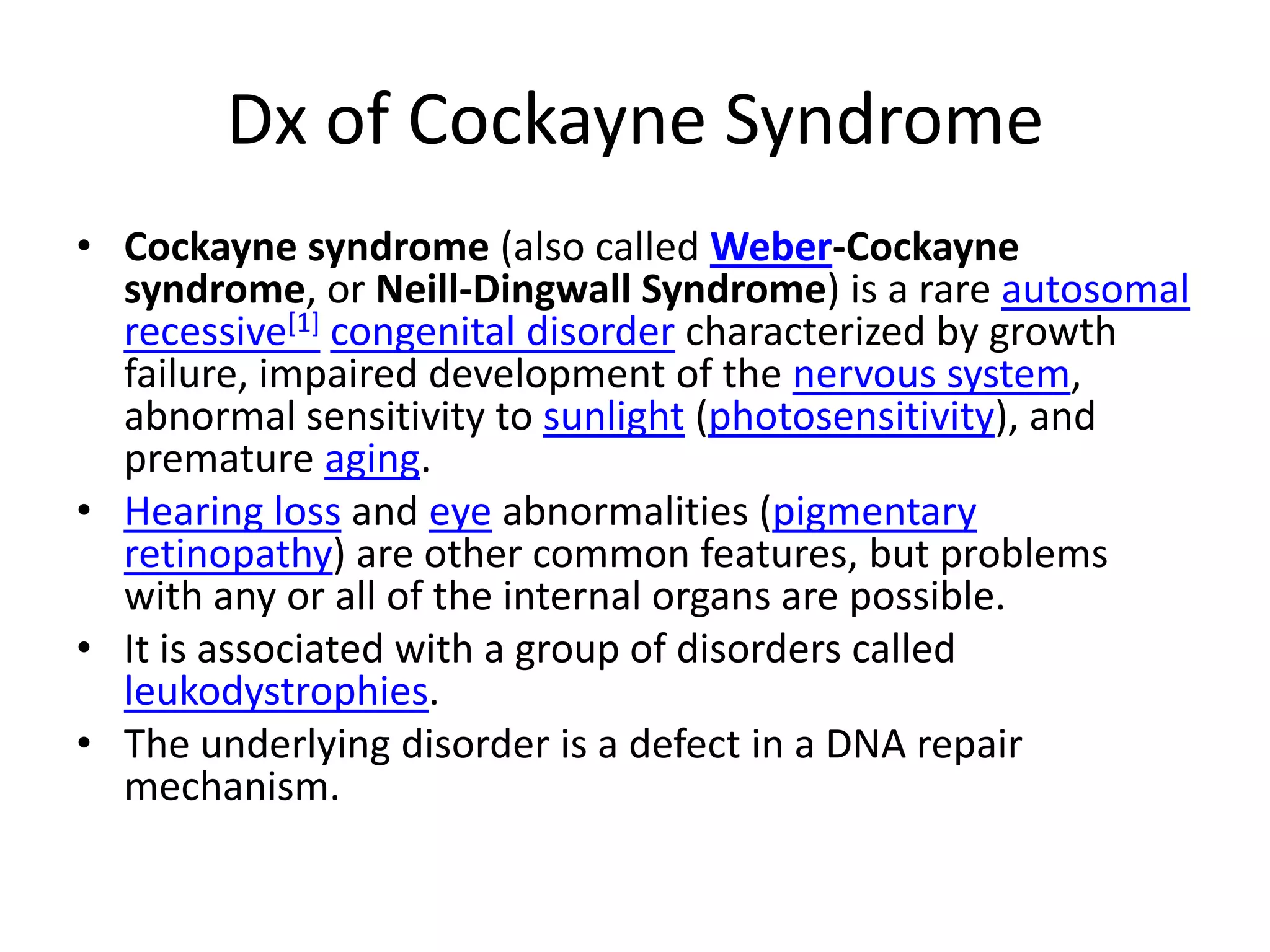 Dx of Cockayne SyndromeCockayne syndrome (also called Weber-Cockayne syndrome, or Neill-Dingwall Syndrome) is a rare autosomalrecessive[1]congenital disorder characterized by growth failure, impaired development of the nervous system, abnormal sensitivity to sunlight (photosensitivity), and premature aging.Hearing loss and eye abnormalities (pigmentary retinopathy) are other common features, but problems with any or all of the internal organs are possible.It is associated with a group of disorders called leukodystrophies.The underlying disorder is a defect in a DNA repair mechanism.