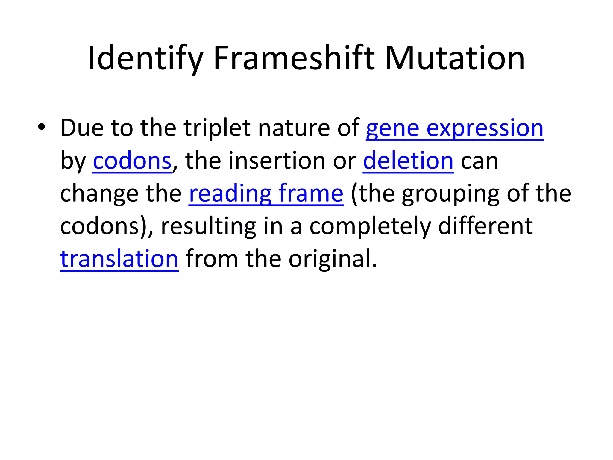 Identify Frameshift MutationDue to the triplet nature of gene expression by codons, the insertion or deletion can change the reading frame (the grouping of the codons), resulting in a completely different translation from the original.