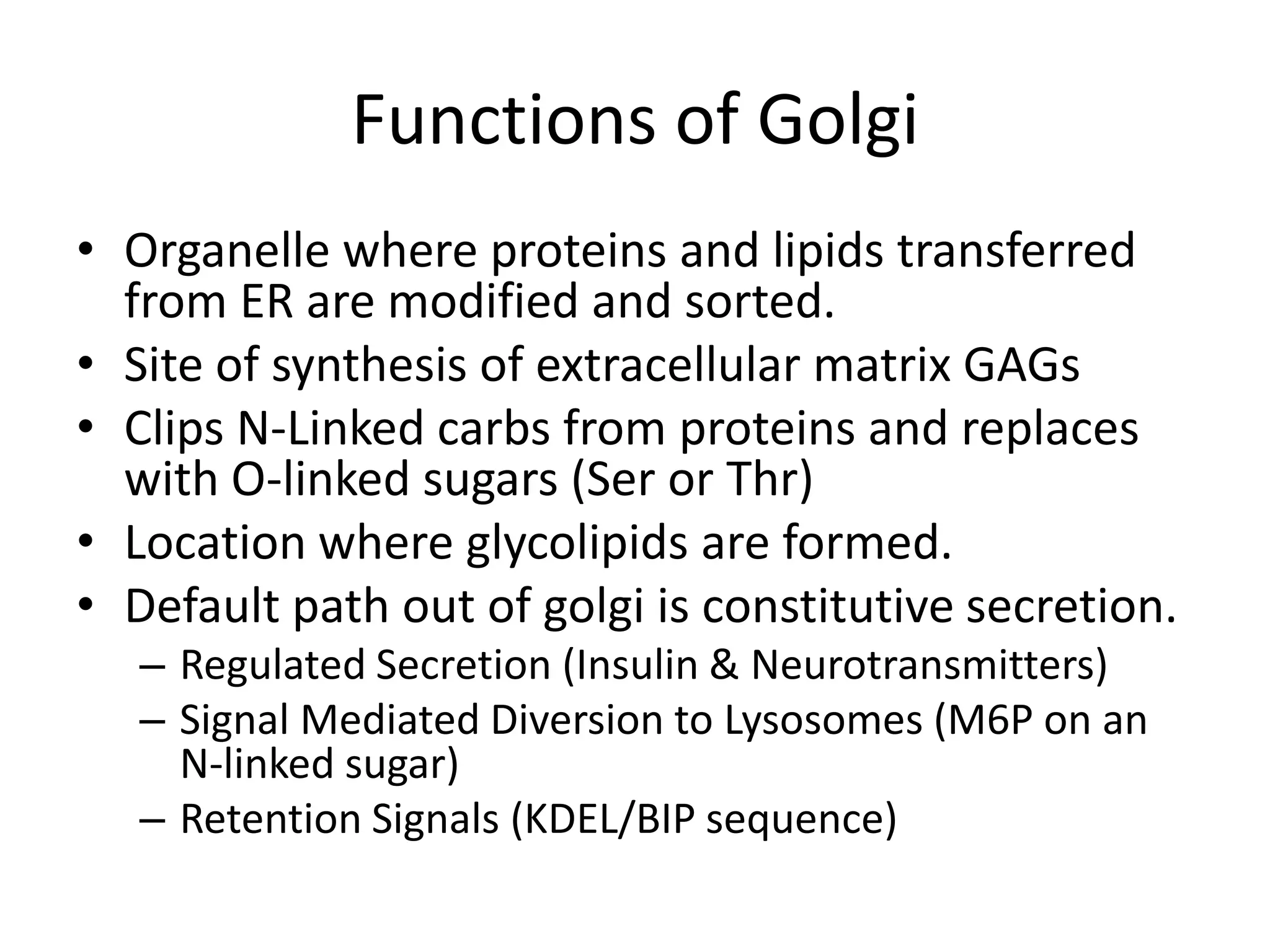 Functions of GolgiOrganelle where proteins and lipids transferred from ER are modified and sorted.Site of synthesis of extracellular matrix GAGsClips N-Linked carbs from proteins and replaces with O-linked sugars (Ser or Thr)Location where glycolipids are formed.Default path out of golgi is constitutive secretion.Regulated Secretion (Insulin & Neurotransmitters)Signal Mediated Diversion to Lysosomes (M6P on an N-linked sugar)Retention Signals (KDEL/BIP sequence)
