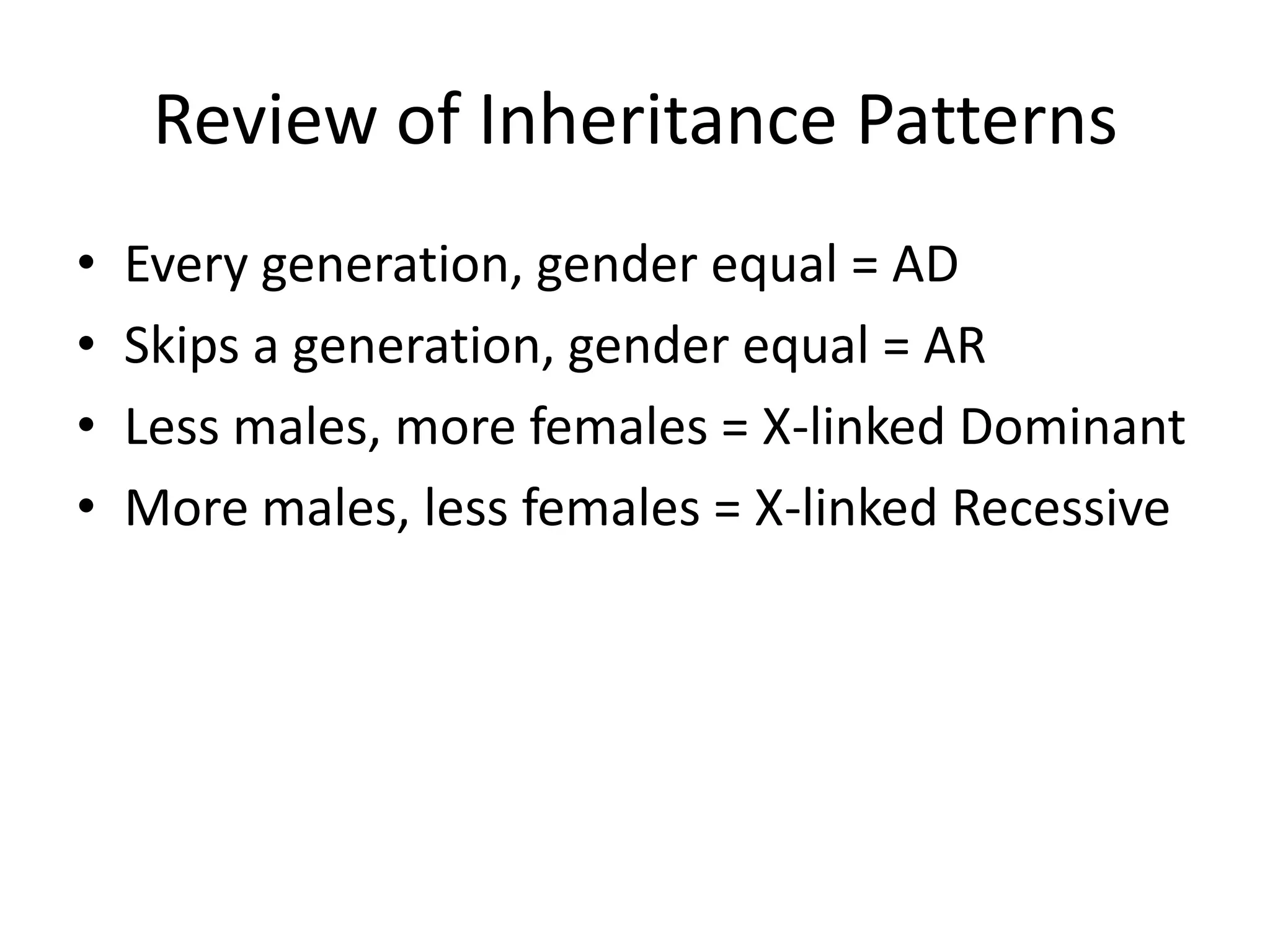 Review of Inheritance PatternsEvery generation, gender equal = ADSkips a generation, gender equal = ARLess males, more females = X-linked DominantMore males, less females = X-linked Recessive