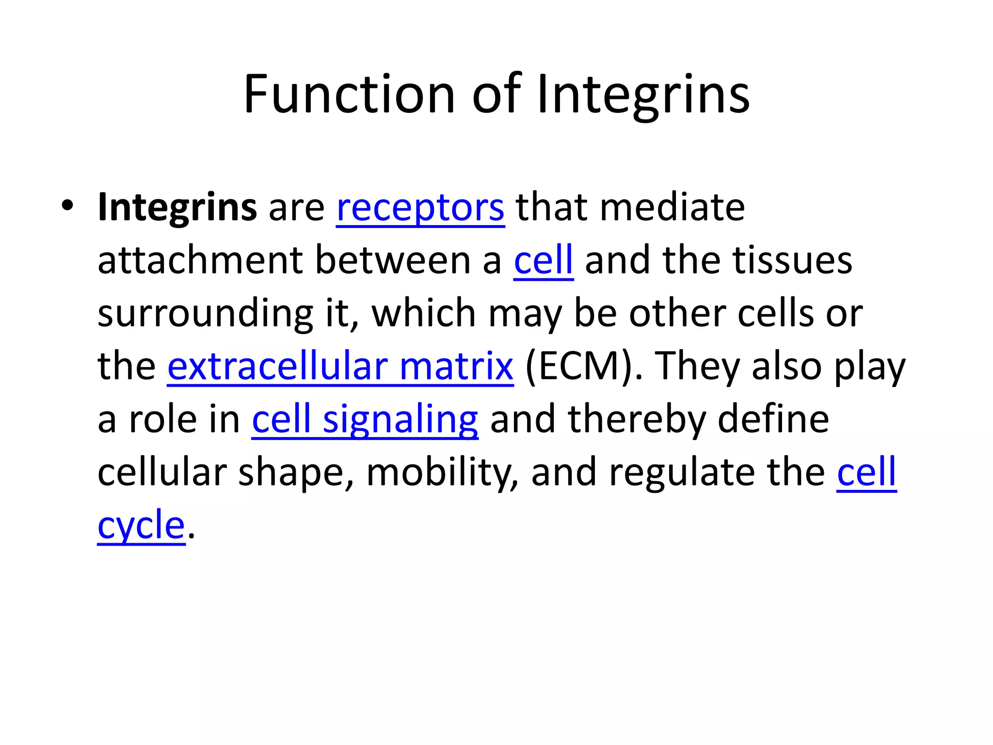 Function of IntegrinsIntegrins are receptors that mediate attachment between a cell and the tissues surrounding it, which may be other cells or the extracellular matrix (ECM). They also play a role in cell signaling and thereby define cellular shape, mobility, and regulate the cell cycle.
