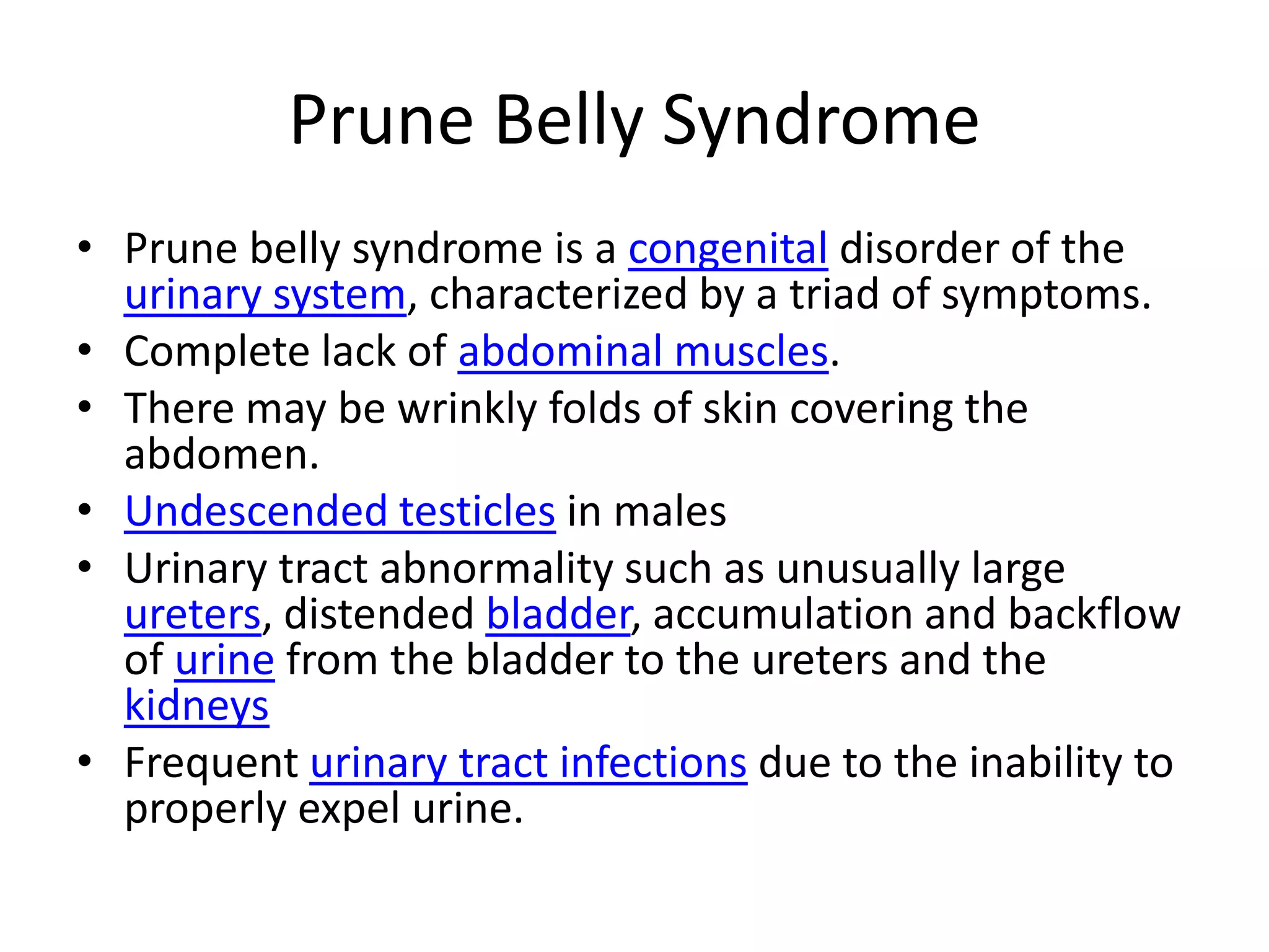 Prune Belly SyndromePrune belly syndrome is a congenital disorder of the urinary system, characterized by a triad of symptoms.Complete lack of abdominal muscles. There may be wrinkly folds of skin covering the abdomen.Undescended testicles in malesUrinary tract abnormality such as unusually large ureters, distended bladder, accumulation and backflow of urine from the bladder to the ureters and the kidneysFrequent urinary tract infections due to the inability to properly expel urine.
