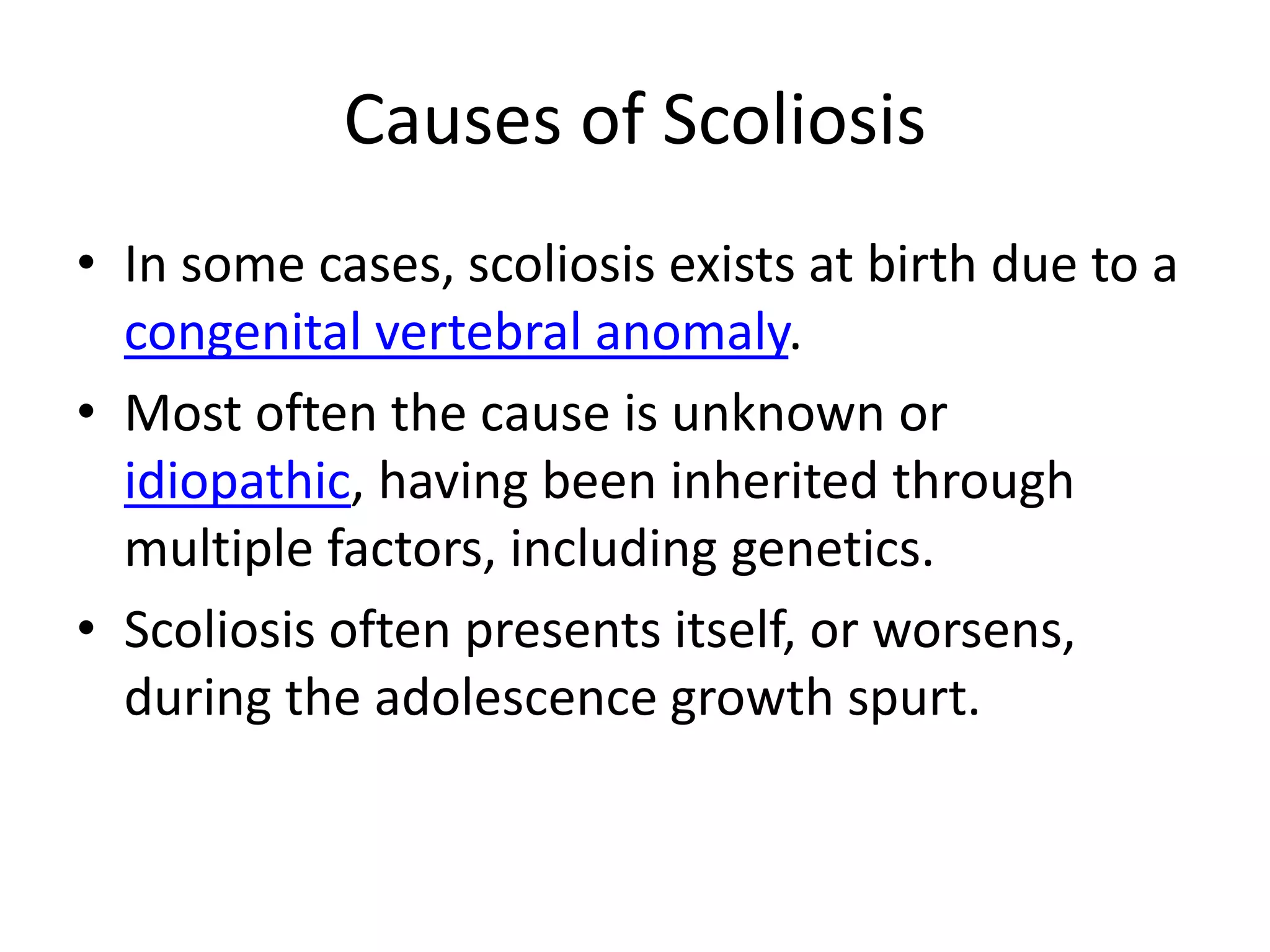 Causes of ScoliosisIn some cases, scoliosis exists at birth due to a congenital vertebral anomaly. Most often the cause is unknown or idiopathic, having been inherited through multiple factors, including genetics.Scoliosis often presents itself, or worsens, during the adolescence growth spurt.
