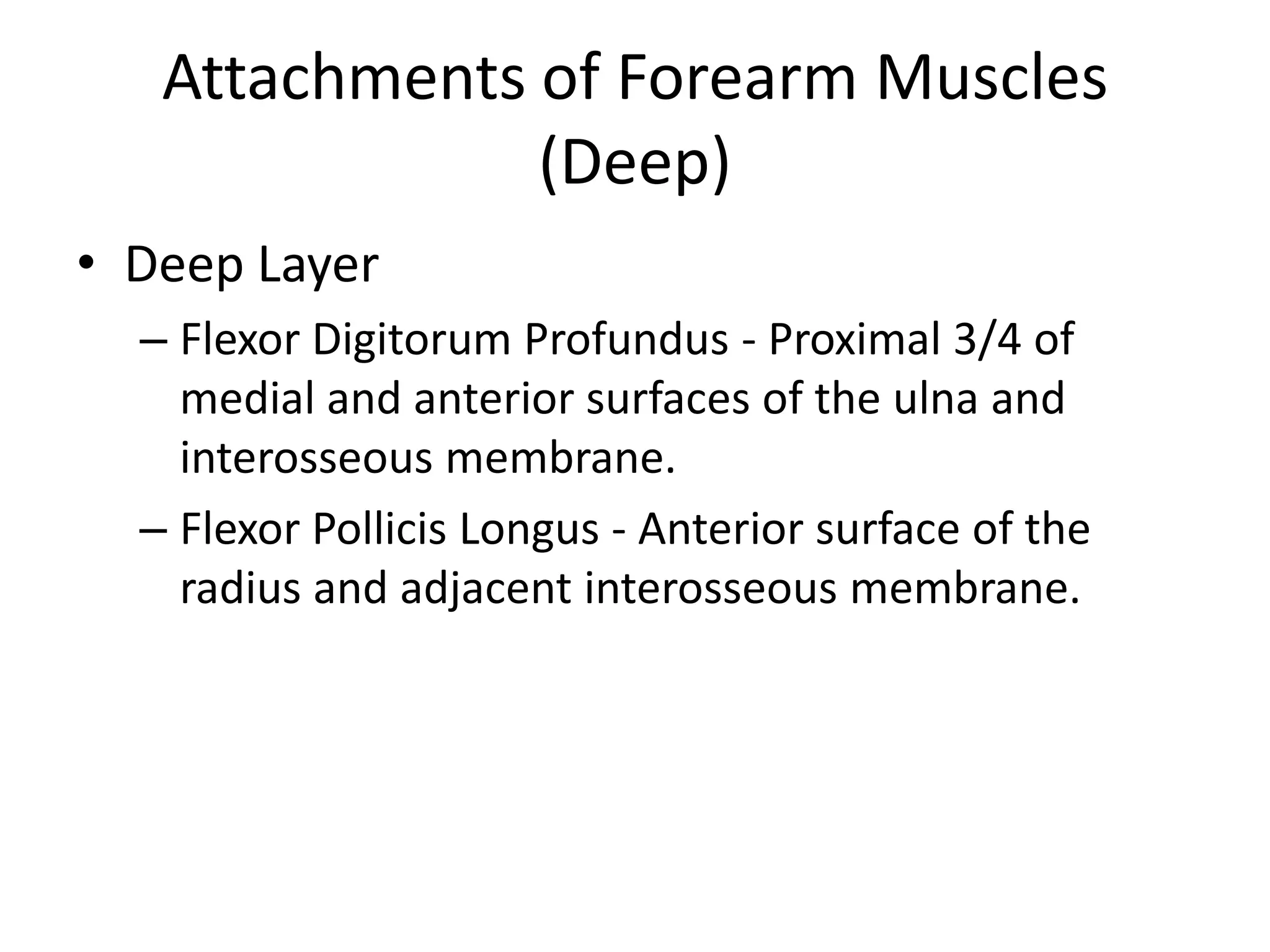 Attachments of Forearm Muscles (Deep)Deep LayerFlexor DigitorumProfundus - Proximal 3/4 of medial and anterior surfaces of the ulna and interosseous membrane.Flexor PollicisLongus - Anterior surface of the radius and adjacent interosseous membrane.