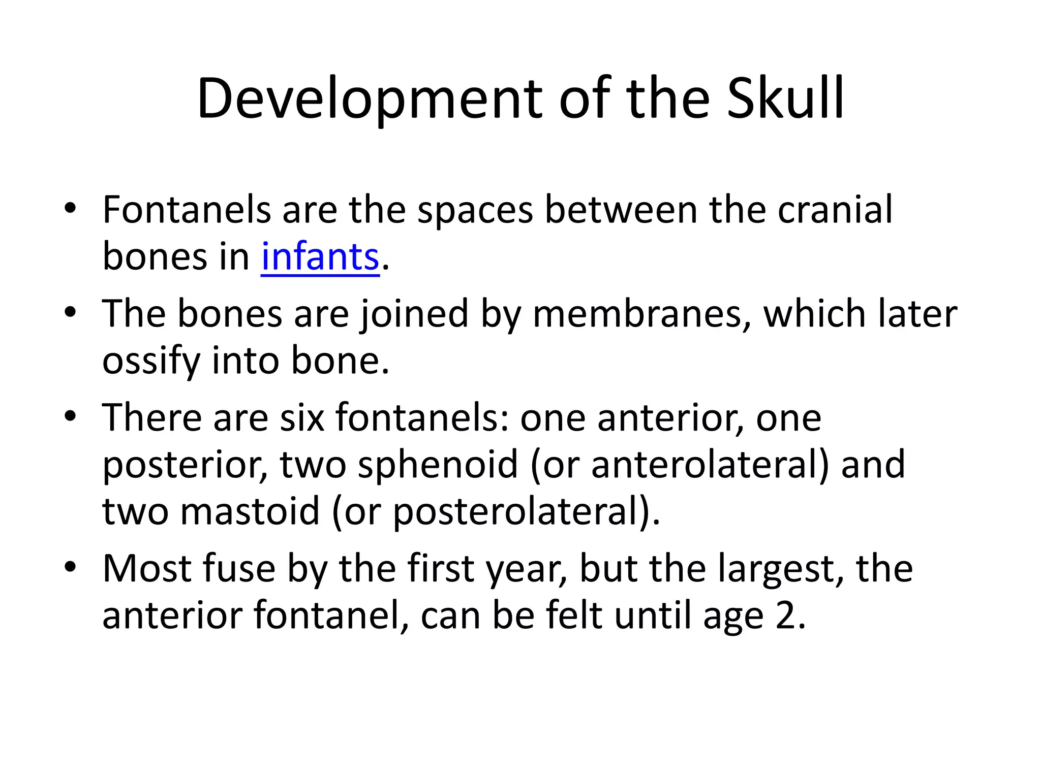 Development of the SkullFontanels are the spaces between the cranial bones in infants. The bones are joined by membranes, which later ossify into bone. There are six fontanels: one anterior, one posterior, two sphenoid (or anterolateral) and two mastoid (or posterolateral). Most fuse by the first year, but the largest, the anterior fontanel, can be felt until age 2. 