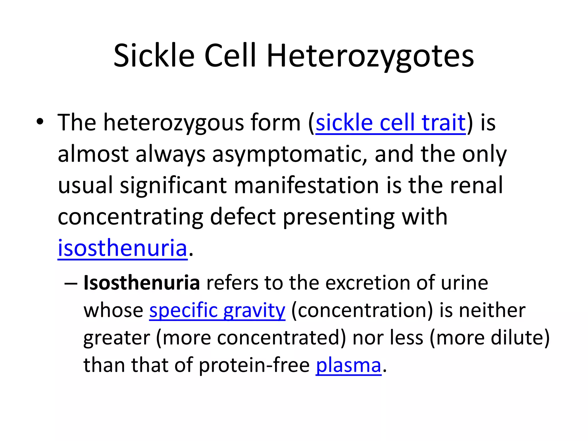 Sickle Cell HeterozygotesThe heterozygous form (sickle cell trait) is almost always asymptomatic, and the only usual significant manifestation is the renal concentrating defect presenting with isosthenuria.Isosthenuria refers to the excretion of urine whose specific gravity (concentration) is neither greater (more concentrated) nor less (more dilute) than that of protein-free plasma.