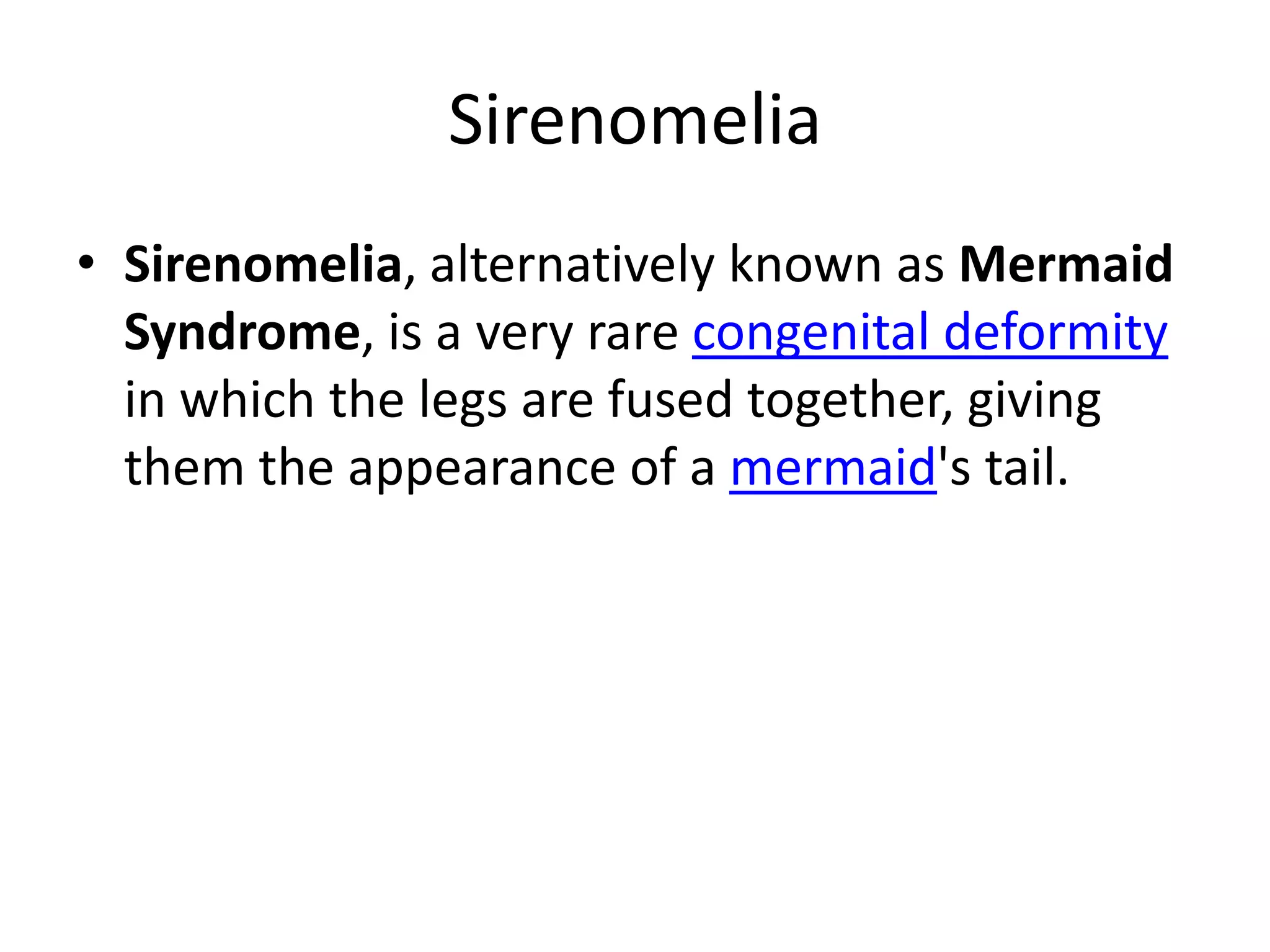 SirenomeliaSirenomelia, alternatively known as Mermaid Syndrome, is a very rare congenital deformity in which the legs are fused together, giving them the appearance of a mermaid's tail.