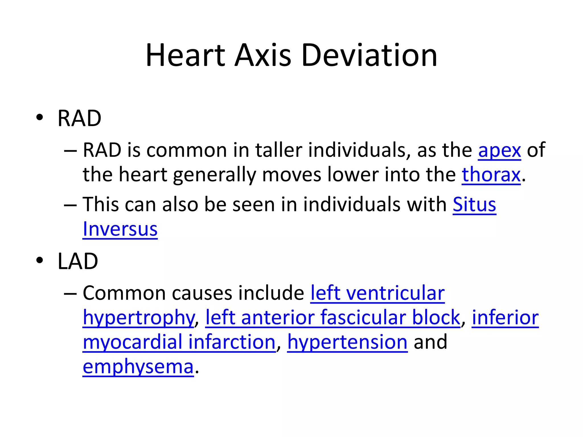 Heart Axis DeviationRADRAD is common in taller individuals, as the apex of the heart generally moves lower into the thorax.This can also be seen in individuals with SitusInversusLADCommon causes include left ventricular hypertrophy, left anterior fascicular block, inferior myocardial infarction, hypertension and emphysema.