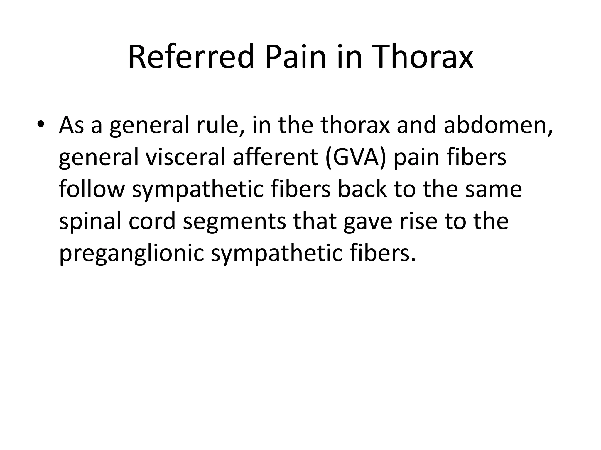 Referred Pain in ThoraxAs a general rule, in the thorax and abdomen, general visceral afferent (GVA) pain fibers follow sympathetic fibers back to the same spinal cord segments that gave rise to the preganglionic sympathetic fibers.