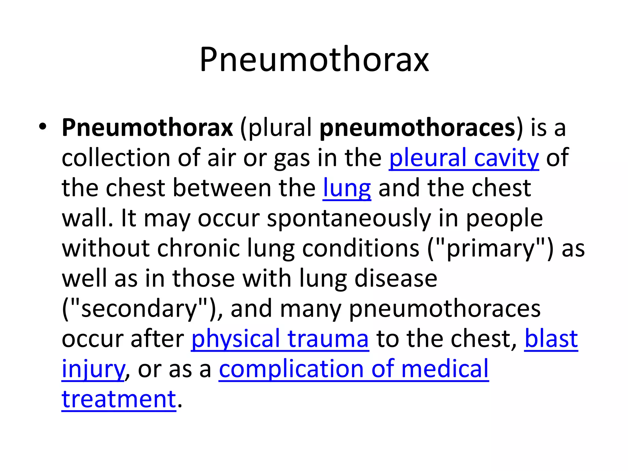 PneumothoraxPneumothorax (plural pneumothoraces) is a collection of air or gas in the pleural cavity of the chest between the lung and the chest wall. It may occur spontaneously in people without chronic lung conditions ("primary") as well as in those with lung disease ("secondary"), and many pneumothoraces occur after physical trauma to the chest, blast injury, or as a complication of medical treatment.