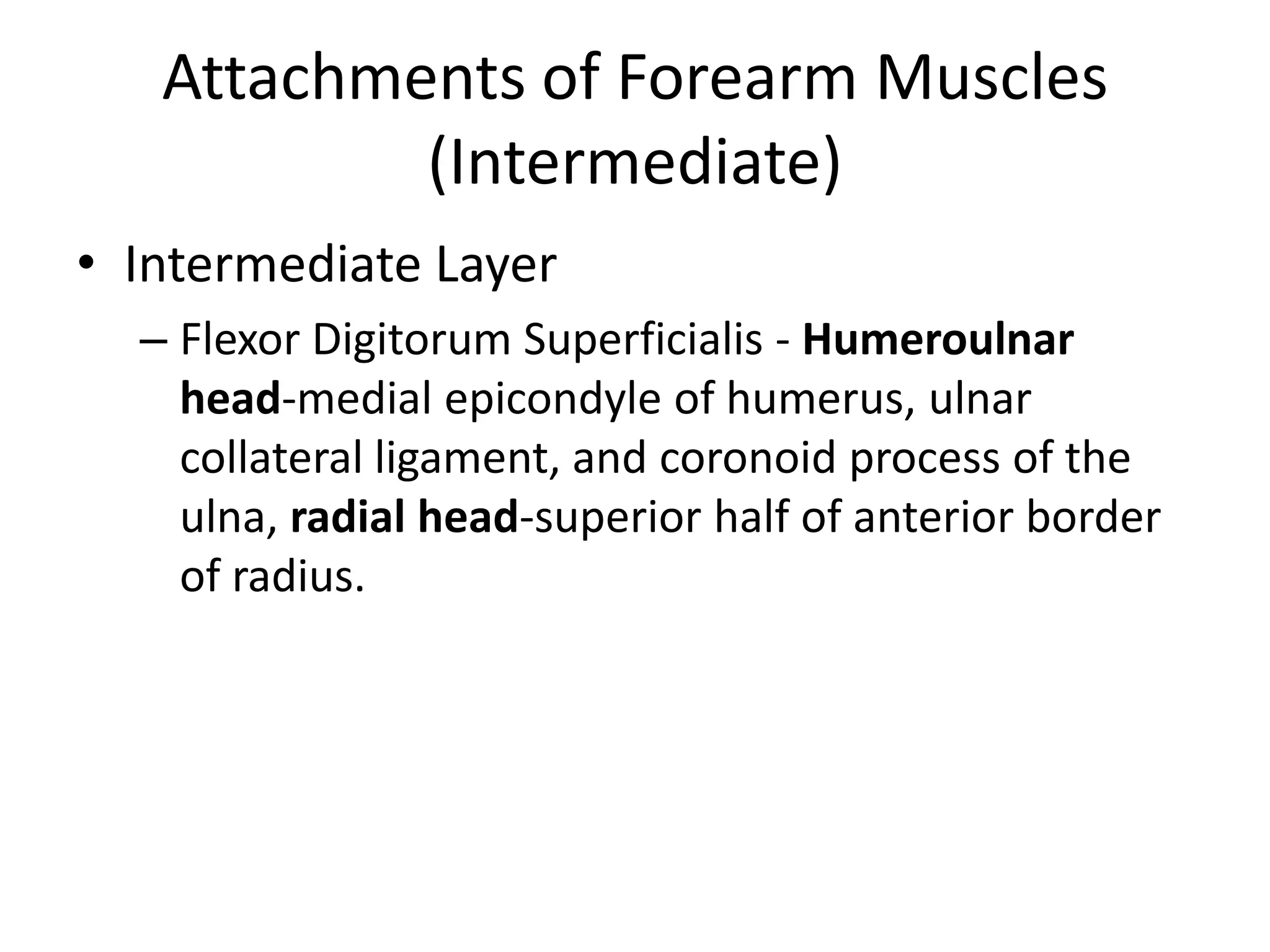 Attachments of Forearm Muscles (Intermediate)Intermediate LayerFlexor DigitorumSuperficialis- Humeroulnar head-medial epicondyle of humerus, ulnar collateral ligament, and coronoid process of the ulna, radial head-superior half of anterior border of radius.