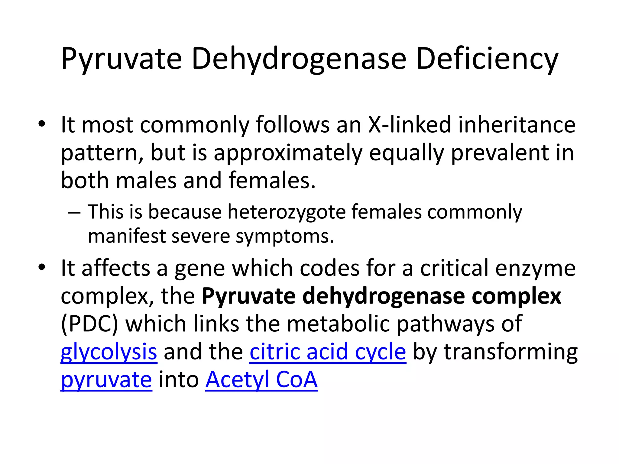 PyruvateDehydrogenase DeficiencyIt most commonly follows an X-linked inheritance pattern, but is approximately equally prevalent in both males and females.This is because heterozygote females commonly manifest severe symptoms.It affects a gene which codes for a critical enzyme complex, the Pyruvatedehydrogenase complex (PDC) which links the metabolic pathways of glycolysis and the citric acid cycle by transforming pyruvate into Acetyl CoA