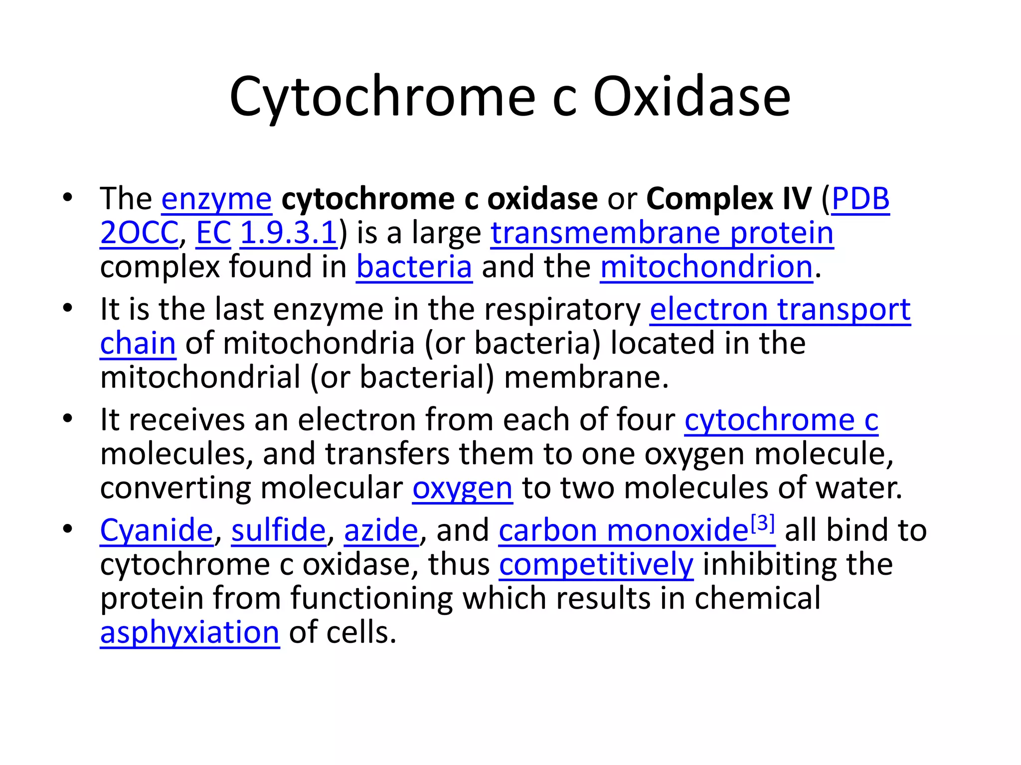 Cytochrome c OxidaseThe enzymecytochrome c oxidase or Complex IV (PDB2OCC, EC1.9.3.1) is a large transmembrane protein complex found in bacteria and the mitochondrion.It is the last enzyme in the respiratory electron transport chain of mitochondria (or bacteria) located in the mitochondrial (or bacterial) membrane.It receives an electron from each of four cytochrome c molecules, and transfers them to one oxygen molecule, converting molecular oxygen to two molecules of water.Cyanide, sulfide, azide, and carbon monoxide[3] all bind to cytochrome c oxidase, thus competitively inhibiting the protein from functioning which results in chemical asphyxiation of cells.
