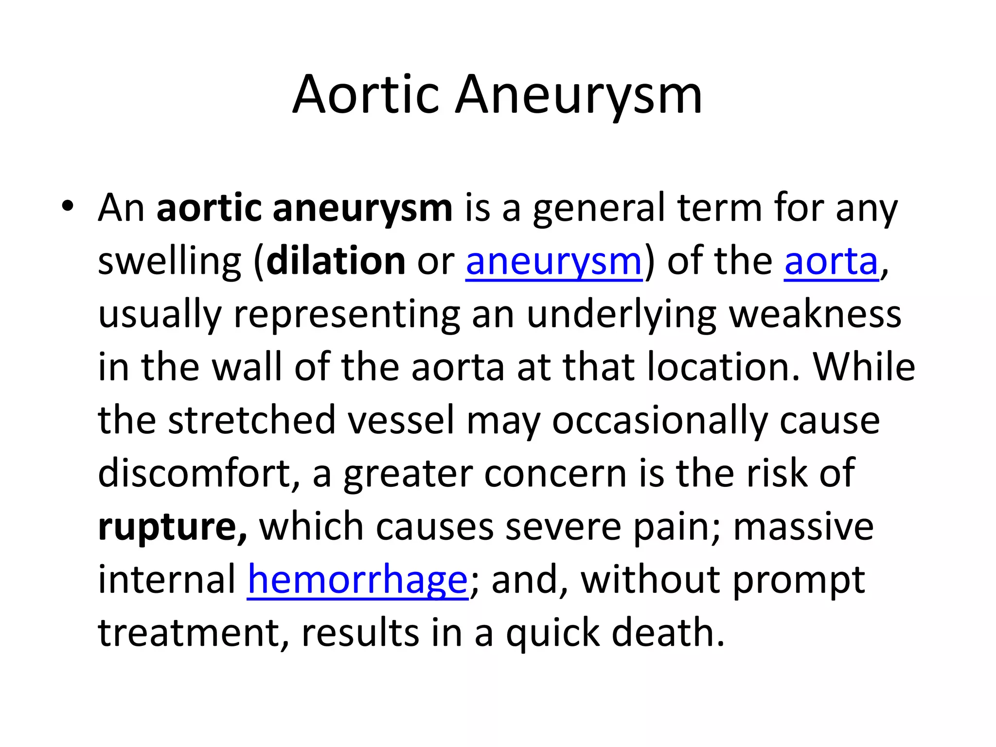 Aortic AneurysmAn aortic aneurysm is a general term for any swelling (dilation or aneurysm) of the aorta, usually representing an underlying weakness in the wall of the aorta at that location. While the stretched vessel may occasionally cause discomfort, a greater concern is the risk of rupture, which causes severe pain; massive internal hemorrhage; and, without prompt treatment, results in a quick death.
