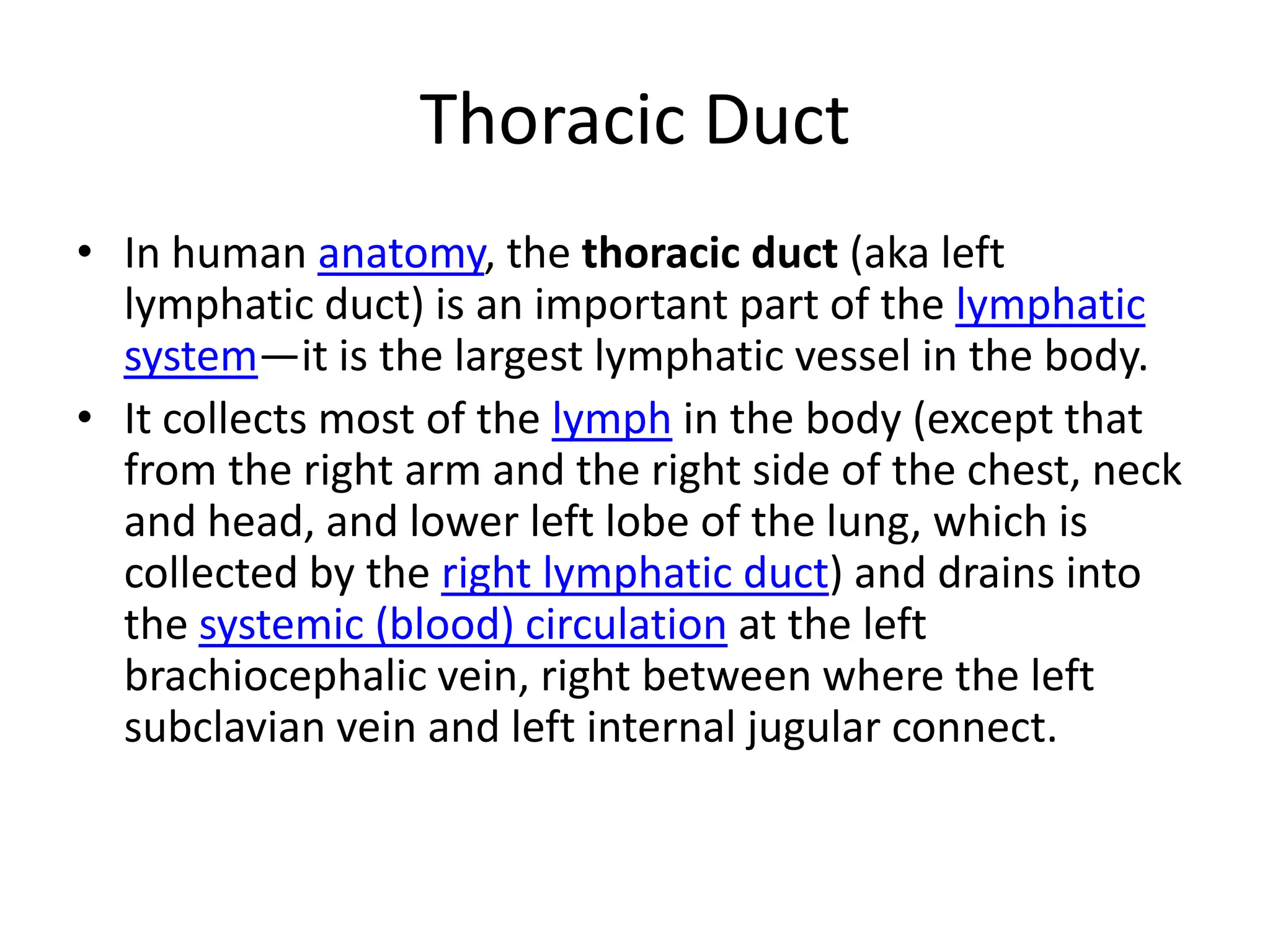 Thoracic DuctIn human anatomy, the thoracic duct (aka left lymphatic duct) is an important part of the lymphatic system—it is the largest lymphatic vessel in the body.It collects most of the lymph in the body (except that from the right arm and the right side of the chest, neck and head, and lower left lobe of the lung, which is collected by the right lymphatic duct) and drains into the systemic (blood) circulation at the left brachiocephalic vein, right between where the left subclavian vein and left internal jugular connect.