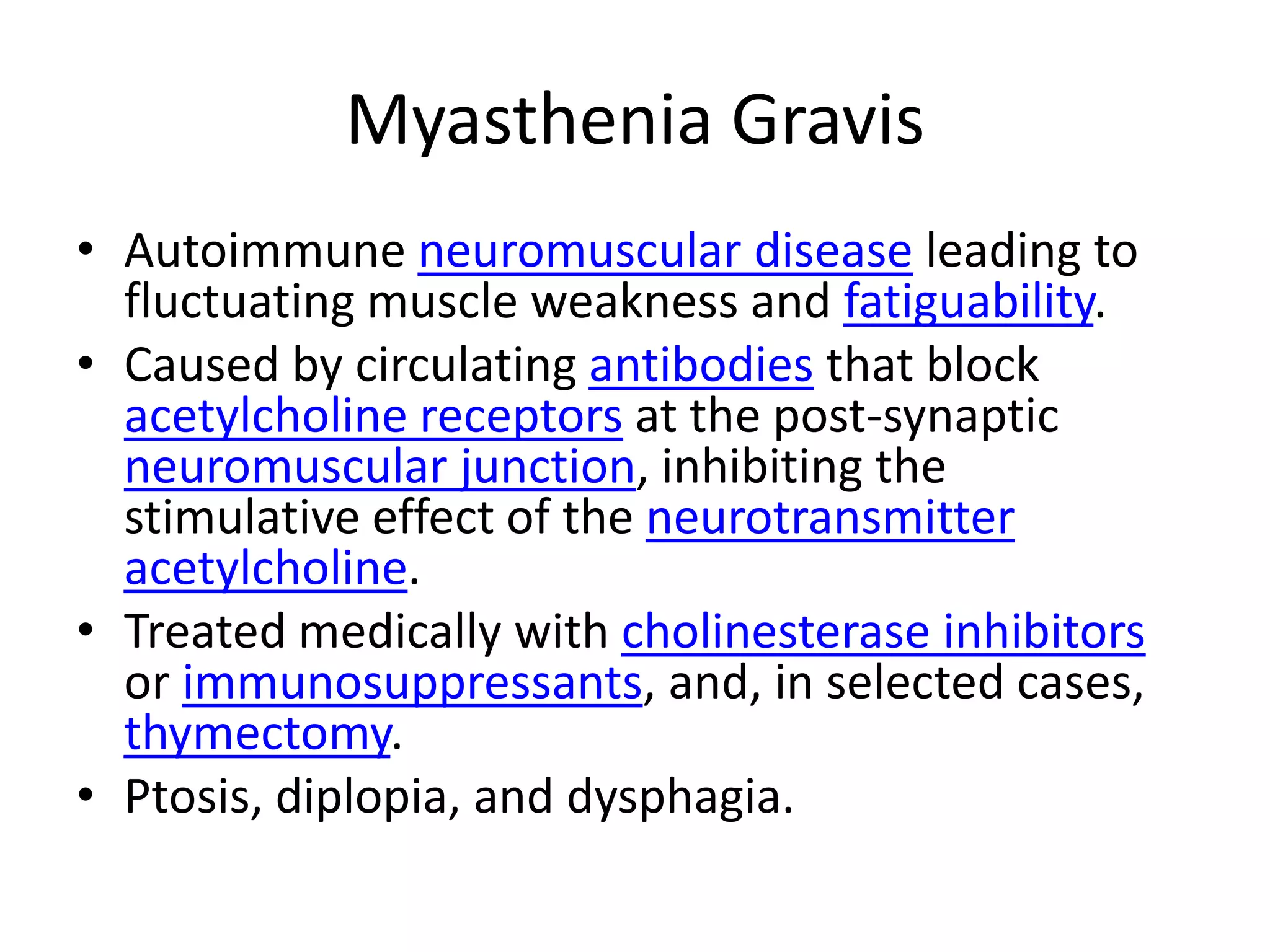 Myasthenia GravisAutoimmune neuromuscular disease leading to fluctuating muscle weakness and fatiguability.Caused by circulating antibodies that block acetylcholine receptors at the post-synaptic neuromuscular junction, inhibiting the stimulative effect of the neurotransmitteracetylcholine. Treated medically with cholinesterase inhibitors or immunosuppressants, and, in selected cases, thymectomy.Ptosis, diplopia, and dysphagia.