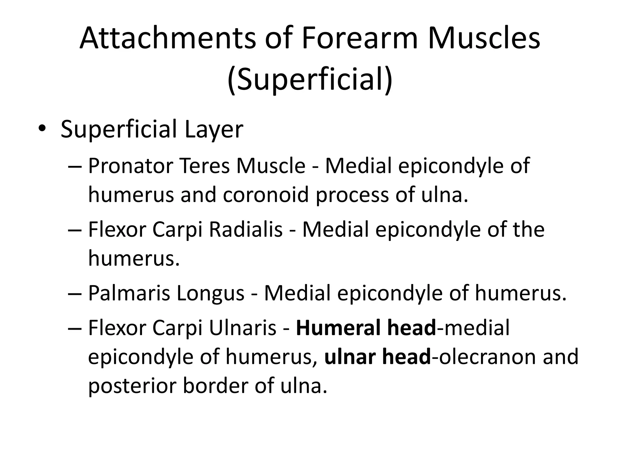Attachments of Forearm Muscles (Superficial)Superficial LayerPronatorTeres Muscle - Medial epicondyle of humerus and coronoid process of ulna.Flexor Carpi Radialis - Medial epicondyle of the humerus.Palmaris Longus - Medial epicondyle of humerus.Flexor Carpi Ulnaris - Humeral head-medial epicondyle of humerus, ulnar head-olecranon and posterior border of ulna.