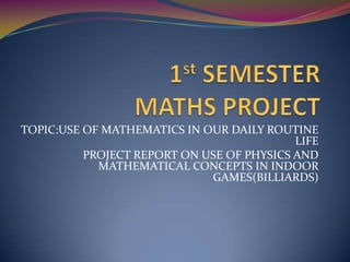 TOPIC:USE OF MATHEMATICS IN OUR DAILY ROUTINE
                                           LIFE
          PROJECT REPORT ON USE OF PHYSICS AND
            MATHEMATICAL CONCEPTS IN INDOOR
                             GAMES(BILLIARDS)
 