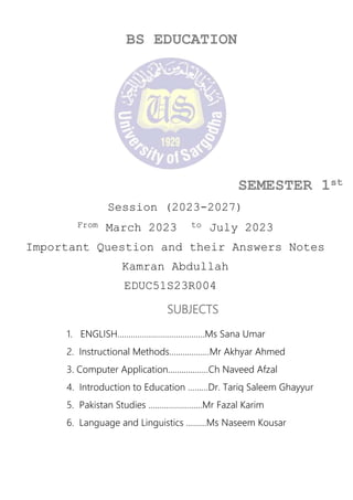 BS EDUCATION
SEMESTER 1st
Session (2023-2027)
From March 2023 to July 2023
Important Question and their Answers Notes
Kamran Abdullah
EDUC51S23R004
SUBJECTS
1. ENGLISH…………………………………Ms Sana Umar
2. Instructional Methods………………Mr Akhyar Ahmed
3. Computer Application………………Ch Naveed Afzal
4. Introduction to Education ………Dr. Tariq Saleem Ghayyur
5. Pakistan Studies ……………………Mr Fazal Karim
6. Language and Linguistics ………Ms Naseem Kousar
 