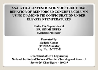 ANALYTICAL INVESTIGATION OF STRUCTURAL
BEHAVIOR OF REINFORCED CONCRETE COLUMN
USING DIAMOND TIE CONFIGURATION UNDER
ELEVATED TEMPERATURES
Under The Supervision of
ER. HIMMI GUPTA
(Assistant Professor)
Presented By
Sudesh Kumar
(171327-Modular)
Reg. No. 17-TTC-51
Department of Civil Engineering
National Institute of Technical Teachers Training and Research
Sector-26, Chandigarh - 160019
 
