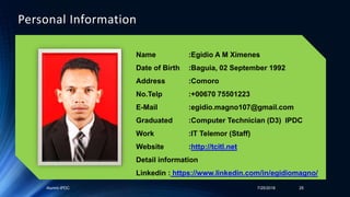 Alumni-IPDC 7/25/2018 25
Personal Information
Name :Egidio A M Ximenes
Date of Birth :Baguia, 02 September 1992
Address :Comoro
No.Telp :+00670 75501223
E-Mail :egidio.magno107@gmail.com
Graduated :Computer Technician (D3) IPDC
Work :IT Telemor (Staff)
Website :http://tcitl.net
Detail information
Linkedin : https://www.linkedin.com/in/egidiomagno/
 