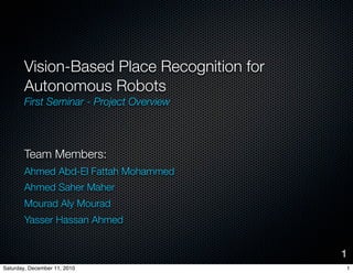 Vision-Based Place Recognition for
       Autonomous Robots
       First Seminar - Project Overview




       Team Members:
       Ahmed Abd-El Fattah Mohammed
       Ahmed Saher Maher
       Mourad Aly Mourad
       Yasser Hassan Ahmed


                                            1
Saturday, December 11, 2010                 1
 