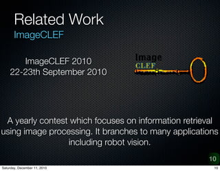 Related Work
       ImageCLEF

       ImageCLEF 2010
    22-23th September 2010




 A yearly contest which focuses on information retrieval
using image processing. It branches to many applications
                 including robot vision.
                                                     10
Saturday, December 11, 2010                           10
 